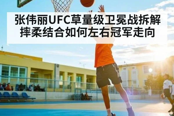 张伟丽UFC草量级卫冕战拆解 摔柔结合如何左右冠军走向