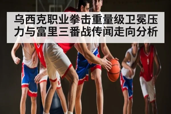 乌西克职业拳击重量级卫冕压力与富里三番战传闻走向分析